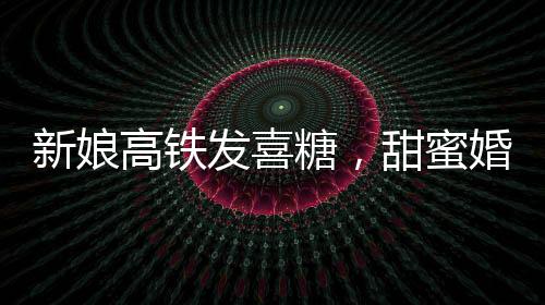 新娘高鐵發(fā)喜糖，甜蜜婚禮傳遞幸福時光