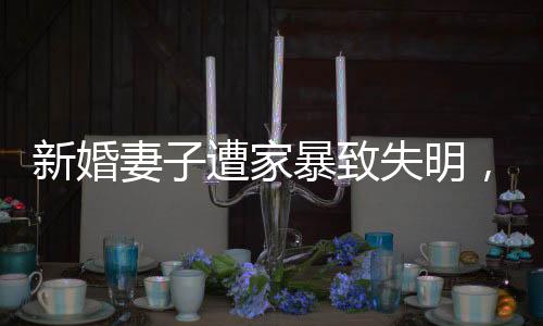 新婚妻子遭家暴致失明，丈夫獲刑11年，家庭暴力悲劇的警示