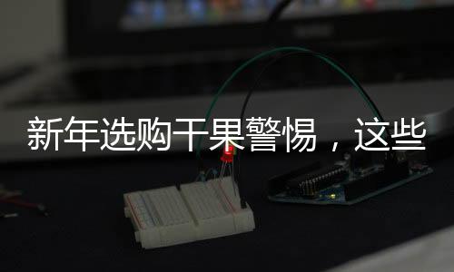 新年選購干果警惕，這些不適宜購買的干果大盤點
