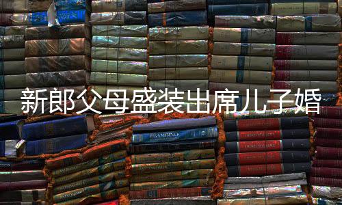新郎父母盛裝出席兒子婚禮，喜悅與愛的見證