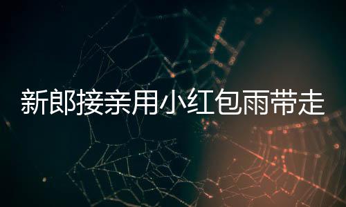 新郎接親用小紅包雨帶走新娘，傳統(tǒng)婚禮創(chuàng)意滿滿