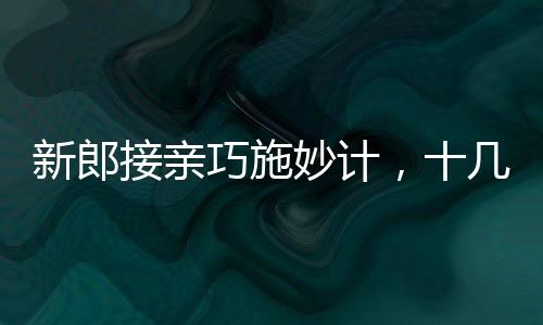 新郎接親巧施妙計(jì)，十幾個(gè)小紅包成功帶走新娘