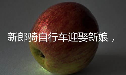 新郎騎自行車(chē)迎娶新娘，低碳婚禮新潮流