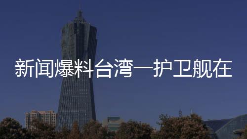 新聞爆料臺(tái)灣一護(hù)衛(wèi)艦在軍演期間爆炸，造成人員傷亡
