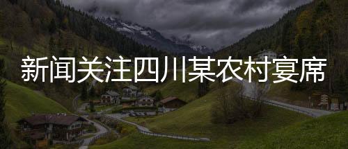 新聞關(guān)注四川某農(nóng)村宴席實(shí)施新規(guī)，四季豆禁用