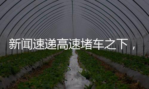新聞速遞高速堵車之下，各路大神才藝閃耀！