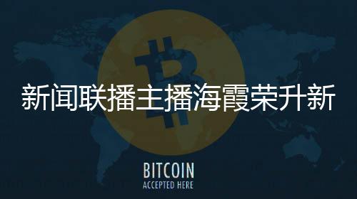 新聞聯(lián)播主播海霞榮升新職務，展現(xiàn)多元才能，續(xù)寫職業(yè)輝煌