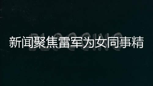 新聞聚焦雷軍為女同事精心準(zhǔn)備特別禮物，傳遞企業(yè)文化正能量