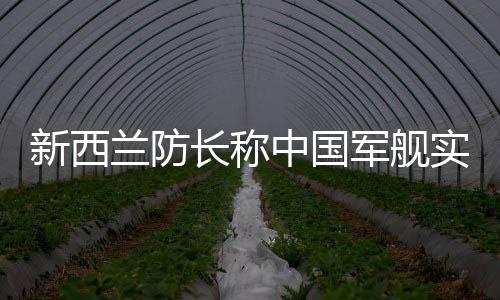 新西蘭防長稱中國軍艦實(shí)力強(qiáng)大，引發(fā)國際關(guān)注