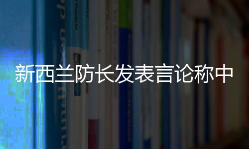 新西蘭防長發(fā)表言論稱中國軍艦太強(qiáng)