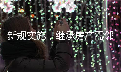 新規(guī)實施，繼承房產需鄰居簽字，社區(qū)和諧與財產傳承的新考量