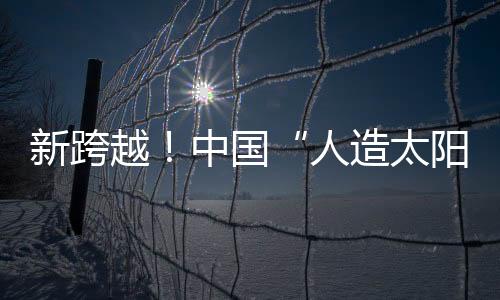 新跨越！中國“人造太陽”創(chuàng)造“億度千秒”世界紀(jì)錄