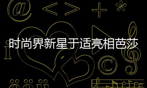 時尚界新星于適亮相芭莎二月刊封面，引領(lǐng)潮流新風(fēng)尚