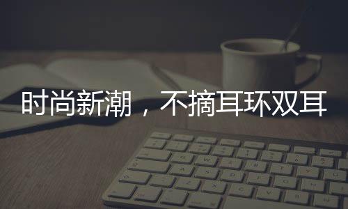 時(shí)尚新潮，不摘耳環(huán)雙耳結(jié)葡萄的魅力
