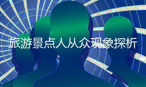 旅游景點人從眾現(xiàn)象探析，繁華背后的故事與挑戰(zhàn)
