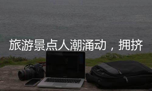 旅游景點(diǎn)人潮涌動(dòng)，擁擠中的旅游體驗(yàn)一二三四