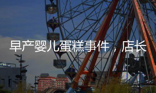 早產(chǎn)嬰兒蛋糕事件，店長回應(yīng)引發(fā)關(guān)注，產(chǎn)品下架銷毀經(jīng)過披露
