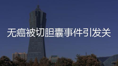 無(wú)癌被切膽囊事件引發(fā)關(guān)注，簽名醫(yī)生澄清未參與手術(shù)