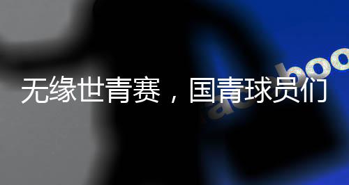 無(wú)緣世青賽，國(guó)青球員們賽后集體痛哭，成長(zhǎng)的傷痛與挑戰(zhàn)
