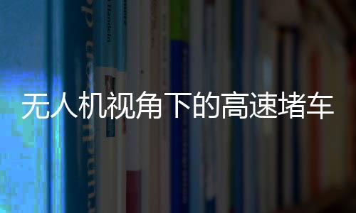 無人機(jī)視角下的高速堵車源頭探秘
