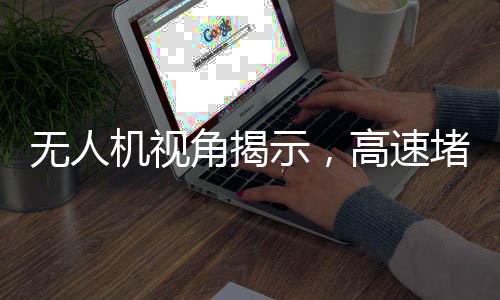無(wú)人機(jī)視角揭示，高速堵車(chē)源頭深度解析