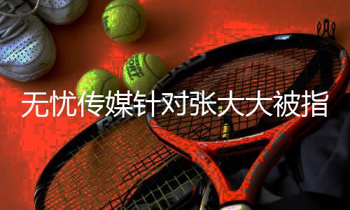 無(wú)憂傳媒針對(duì)張大大被指霸凌員工的回應(yīng)