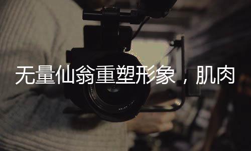 無量仙翁重塑形象，肌肉猛男版震撼登場，神秘爆改究竟是否合理？