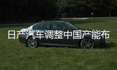日產(chǎn)汽車調(diào)整中國產(chǎn)能布局，計劃削減五十萬輛產(chǎn)能決策深度解讀