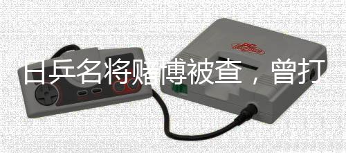 日乒名將賭博被查，曾打敗馬龍?jiān)S昕