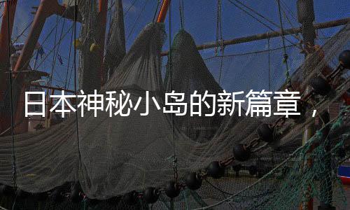 日本神秘小島的新篇章，女子購(gòu)島后的故事