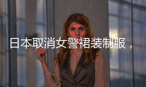 日本取消女警裙裝制服，改革舉措引發(fā)熱議