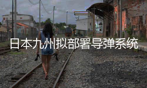 日本九州擬部署導彈系統(tǒng)，區(qū)域安全格局重塑解讀