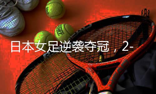 日本女足逆襲奪冠，2-1戰(zhàn)勝美國，榮耀亞洲之巔