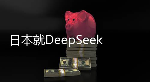 日本就DeepSeek技術(shù)發(fā)表最新表態(tài)，深化合作與加強(qiáng)監(jiān)管并重
