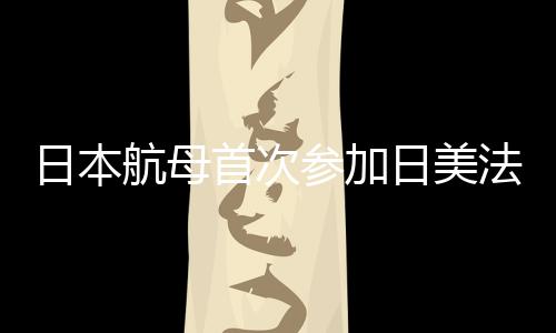 日本航母首次參加日美法聯(lián)合演習，深化區(qū)域安全合作的重要里程碑