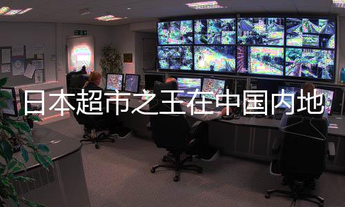 日本超市之王在中國內(nèi)地連虧8年，挑戰(zhàn)與機遇并存