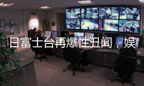 日富士臺再爆性丑聞，娛樂圈風(fēng)波再起
