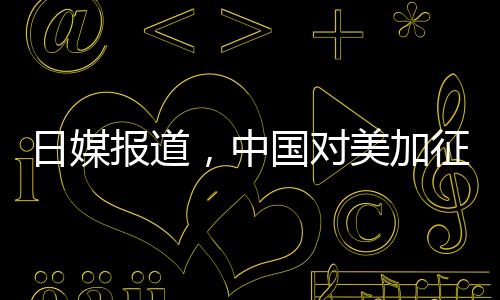 日媒報(bào)道，中國對美加征關(guān)稅形成精準(zhǔn)打擊