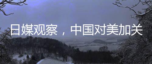 日媒觀察，中國對美加關(guān)稅實施精準打擊戰(zhàn)略的反擊成效觀察