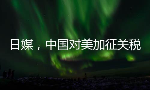 日媒，中國對美加征關(guān)稅形成精準(zhǔn)打擊