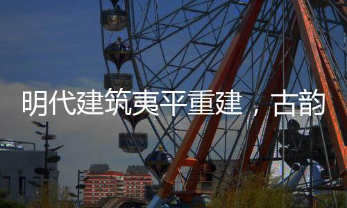 明代建筑夷平重建，古韻新生的文化再生之旅