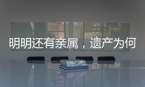 明明還有親屬，遺產(chǎn)為何收歸國有？解析相關(guān)法律規(guī)定及司法實踐