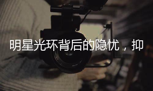 明星光環(huán)背后的隱憂，抑郁癥在明星群體中更易發(fā)生