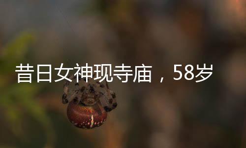 昔日女神現(xiàn)寺廟，58歲王祖賢樸素生活惹人注目