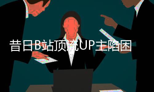 昔日B站頂流UP主陷困境，負(fù)債數(shù)百萬(wàn)，未來(lái)何去何從？