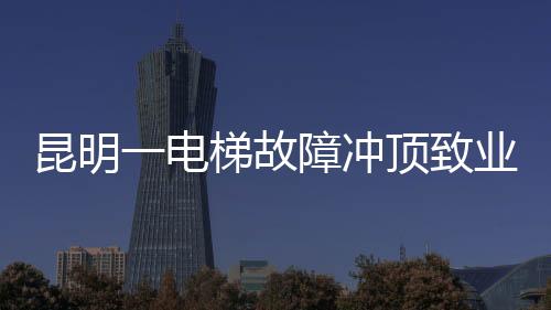 昆明一電梯故障沖頂致業(yè)主身亡事件引發(fā)社會關注