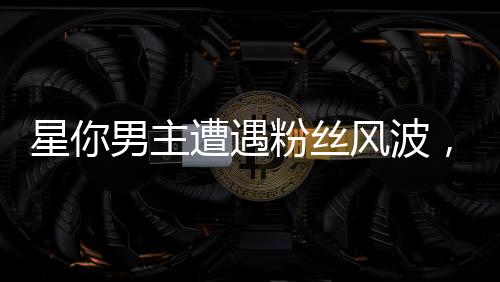 星你男主遭遇粉絲風(fēng)波，兩天掉粉19萬，評論區(qū)瞬間淪陷