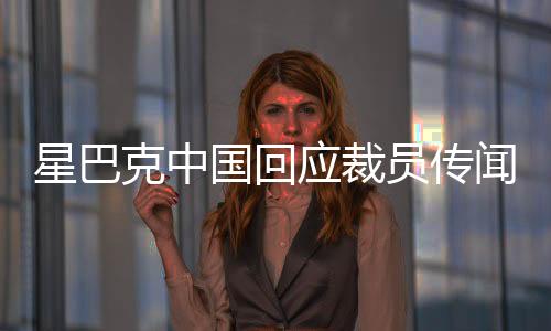 星巴克中國回應(yīng)裁員傳聞，深入了解背后的真相