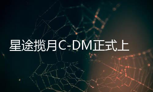 星途攬月C-DM正式上市，電動智能化時代的嶄新里程碑