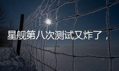 星艦第八次測(cè)試又炸了，事故原因深度解析